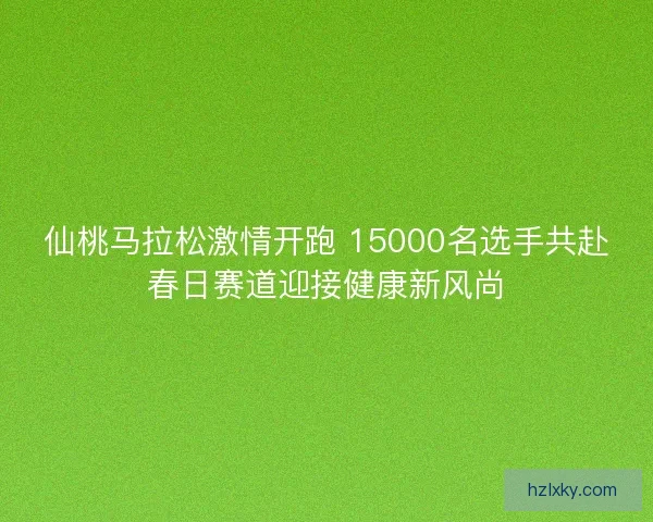 仙桃马拉松激情开跑 15000名选手共赴春日赛道迎接健康新风尚