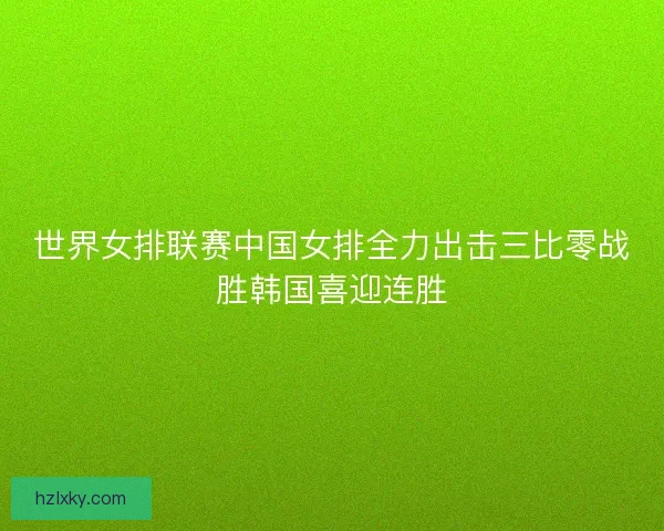 世界女排联赛中国女排全力出击三比零战胜韩国喜迎连胜