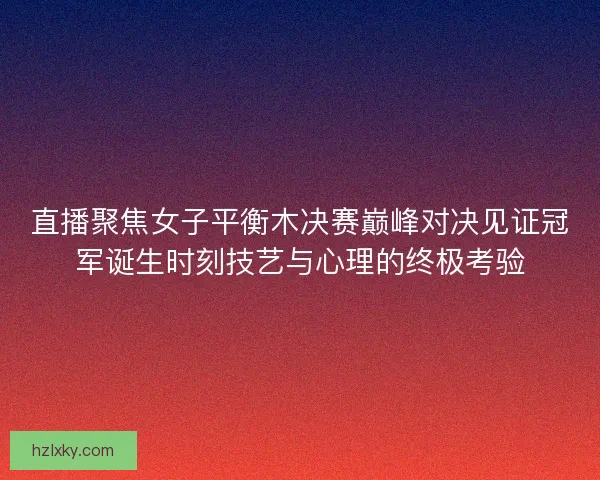 直播聚焦女子平衡木决赛巅峰对决见证冠军诞生时刻技艺与心理的终极考验