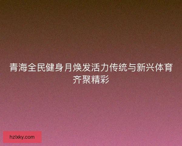 青海全民健身月焕发活力传统与新兴体育齐聚精彩