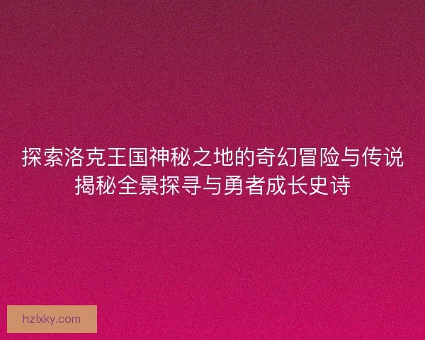 探索洛克王国神秘之地的奇幻冒险与传说揭秘全景探寻与勇者成长史诗