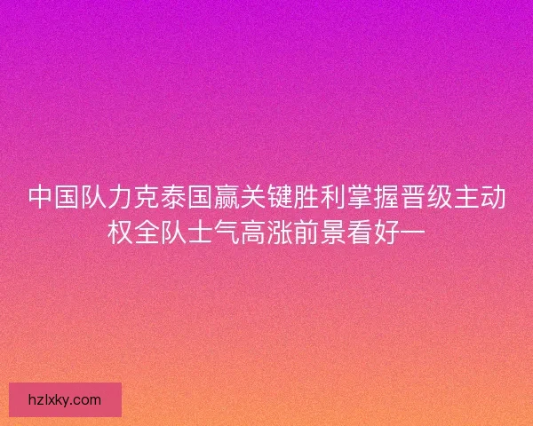 中国队力克泰国赢关键胜利掌握晋级主动权全队士气高涨前景看好一