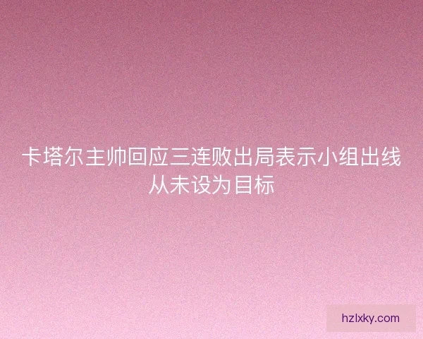 卡塔尔主帅回应三连败出局表示小组出线从未设为目标
