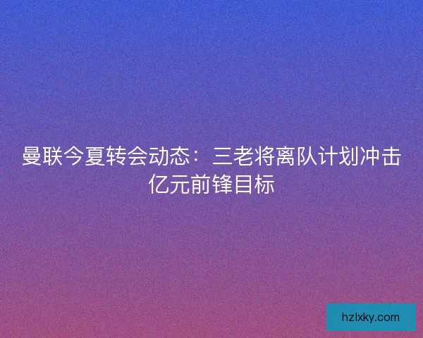 曼联今夏转会动态：三老将离队计划冲击亿元前锋目标