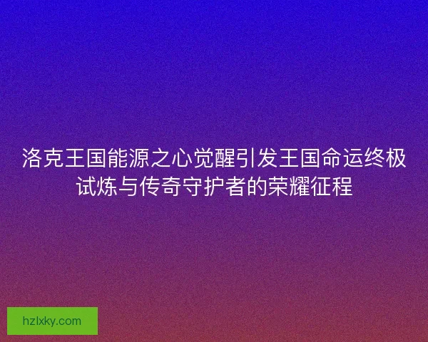 洛克王国能源之心觉醒引发王国命运终极试炼与传奇守护者的荣耀征程