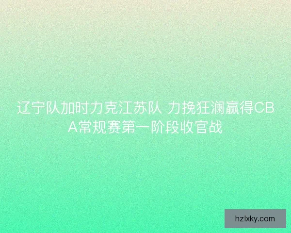 辽宁队加时力克江苏队 力挽狂澜赢得CBA常规赛第一阶段收官战