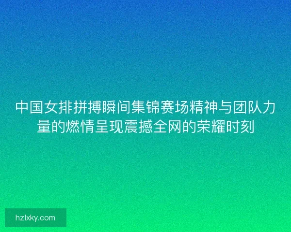 中国女排拼搏瞬间集锦赛场精神与团队力量的燃情呈现震撼全网的荣耀时刻