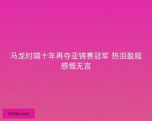 马龙时隔十年再夺亚锦赛冠军 热泪盈眶感慨无言
